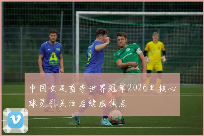 中国女足首夺世界冠军2026年核心球员引关注后续成焦点
