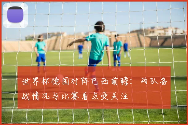 世界杯德国对阵巴西前瞻:两队备战情况与比赛看点受关注