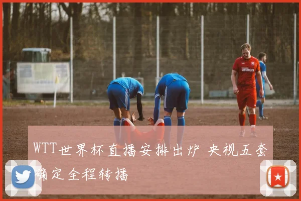 WTT世界杯直播安排出炉 央视五套确定全程转播