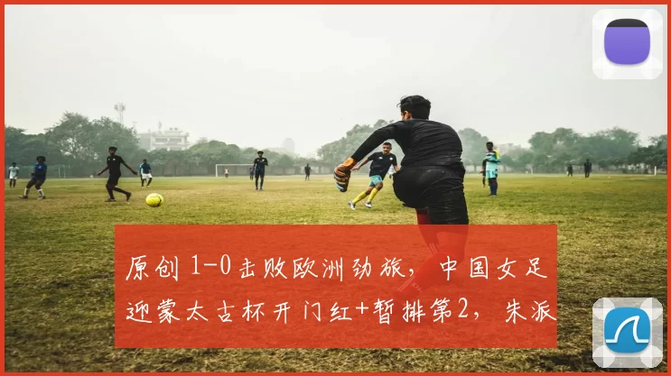 原创 1-0击败欧洲劲旅，中国女足迎蒙太古杯开门红+暂排第2，朱派淅制胜