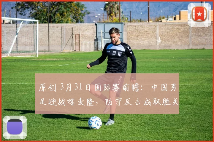 原创 3月31日国际赛前瞻：中国男足迎战喀麦隆，防守反击成取胜关键