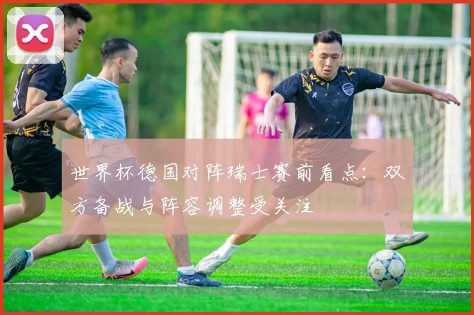 世界杯德国对阵瑞士赛前看点:双方备战与阵容调整受关注