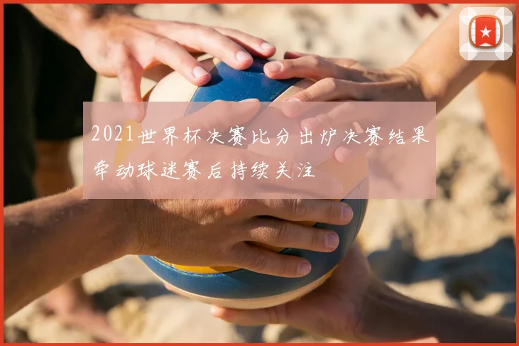 2021世界杯决赛比分出炉决赛结果牵动球迷赛后持续关注